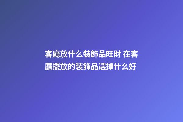 客廳放什么裝飾品旺財 在客廳擺放的裝飾品選擇什么好